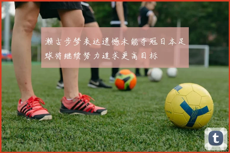 濑古步梦表达遗憾未能夺冠日本足球将继续努力追求更高目标