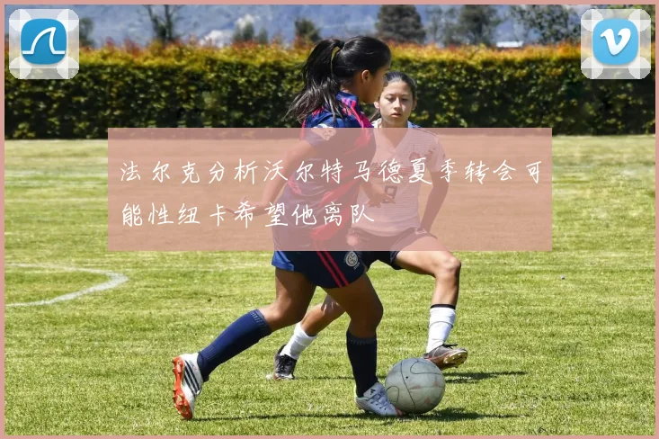 法尔克分析沃尔特马德夏季转会可能性纽卡希望他离队
