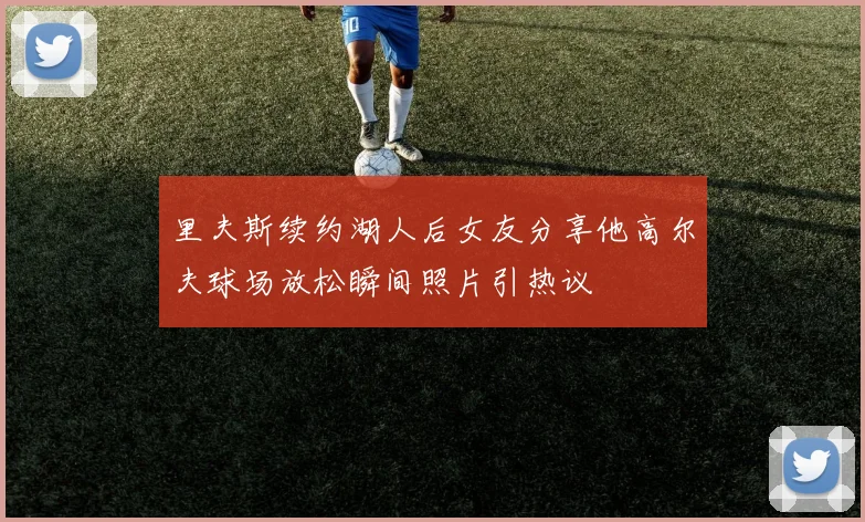 里夫斯续约湖人后女友分享他高尔夫球场放松瞬间照片引热议