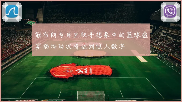 勒布朗与库里联手想象中的篮球盛宴场均助攻将达到惊人数字