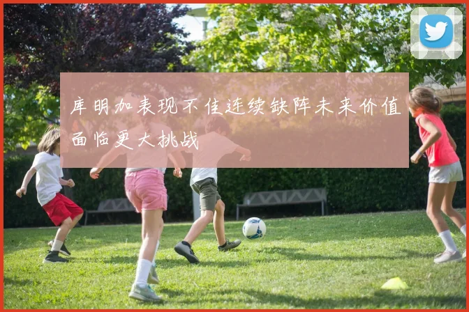 库明加表现不佳连续缺阵未来价值面临更大挑战