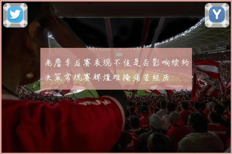 老詹季后赛表现不佳是否影响续约决策常规赛辉煌难掩痛苦经历
