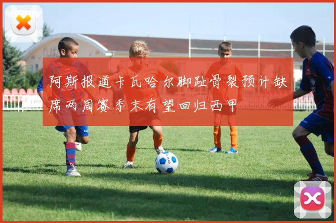 阿斯报道卡瓦哈尔脚趾骨裂预计缺席两周赛季末有望回归西甲