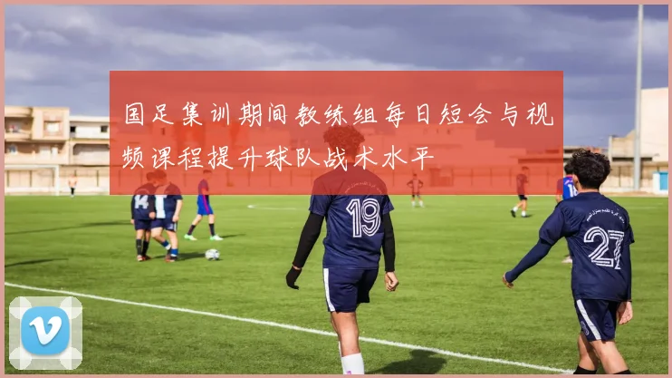国足集训期间教练组每日短会与视频课程提升球队战术水平