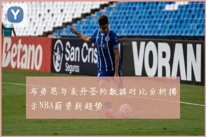 布劳恩与麦丹签约数据对比分析揭示NBA薪资新趋势