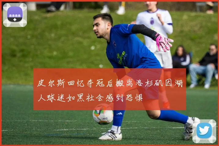 皮尔斯回忆夺冠后搬离洛杉矶因湖人球迷如黑社会感到恐惧