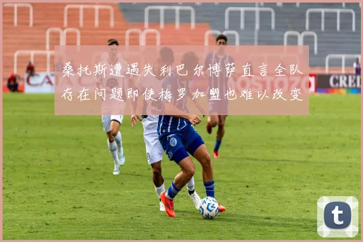 桑托斯遭遇失利巴尔博萨直言全队存在问题即使梅罗加盟也难以改变