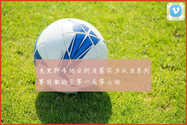 克里斯韦伯分析活塞实力认为系列赛将激战至第六或第七场