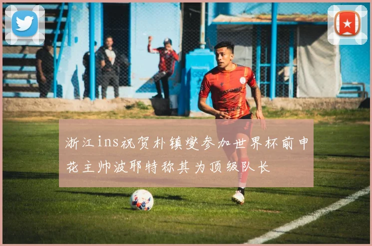 浙江ins祝贺朴镇燮参加世界杯前申花主帅波耶特称其为顶级队长