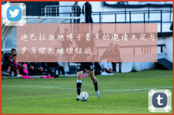 迪巴拉拒绝博卡青年的邀请决定与罗马续约继续征战