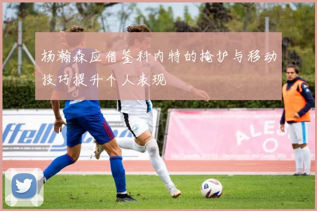 杨瀚森应借鉴科内特的掩护与移动技巧提升个人表现