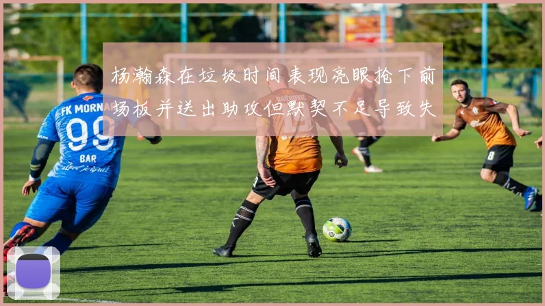 杨瀚森在垃圾时间表现亮眼抢下前场板并送出助攻但默契不足导致失误