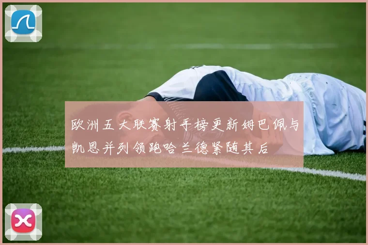 欧洲五大联赛射手榜更新姆巴佩与凯恩并列领跑哈兰德紧随其后